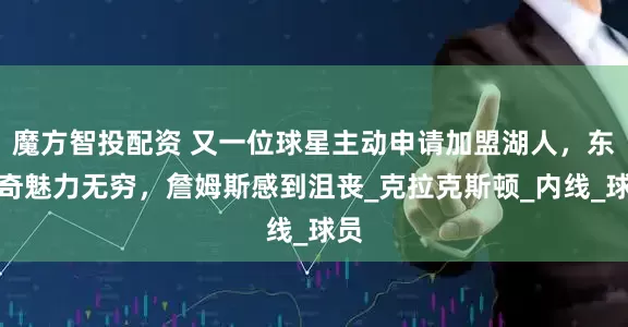 魔方智投配资 又一位球星主动申请加盟湖人，东契奇魅力无穷，詹姆斯感到沮丧_克拉克斯顿_内线_球员