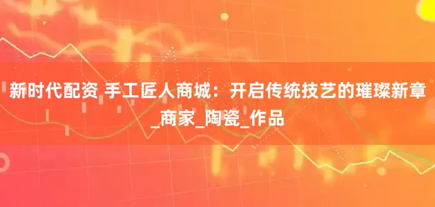 新时代配资 手工匠人商城：开启传统技艺的璀璨新章_商家_陶瓷_作品