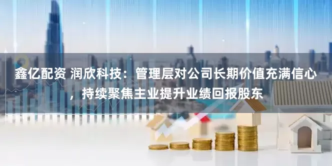 鑫亿配资 润欣科技：管理层对公司长期价值充满信心，持续聚焦主业提升业绩回报股东