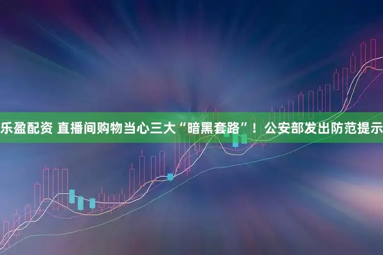 乐盈配资 直播间购物当心三大“暗黑套路”！公安部发出防范提示