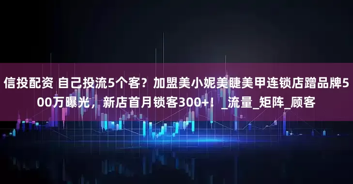 信投配资 自己投流5个客？加盟美小妮美睫美甲连锁店蹭品牌500万曝光，新店首月锁客300+！_流量_矩阵_顾客