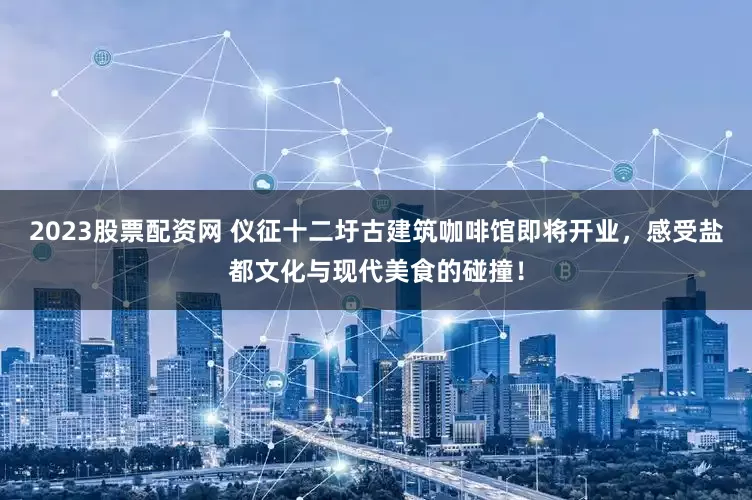 2023股票配资网 仪征十二圩古建筑咖啡馆即将开业，感受盐都文化与现代美食的碰撞！