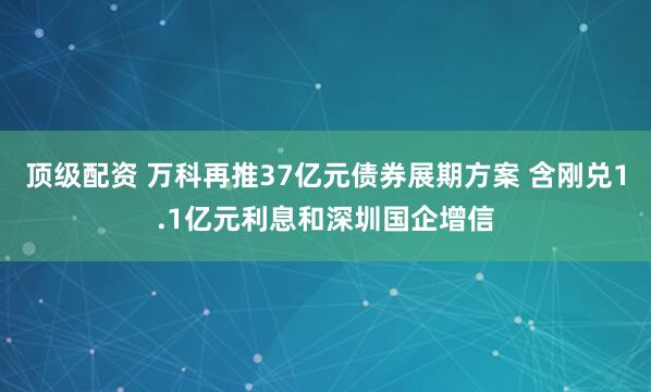 顶级配资 万科再推37亿元债券展期方案 含刚兑1.1亿元利息和深圳国企增信