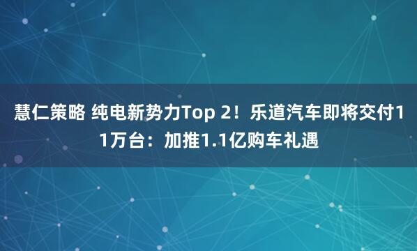 慧仁策略 纯电新势力Top 2！乐道汽车即将交付11万台：加推1.1亿购车礼遇