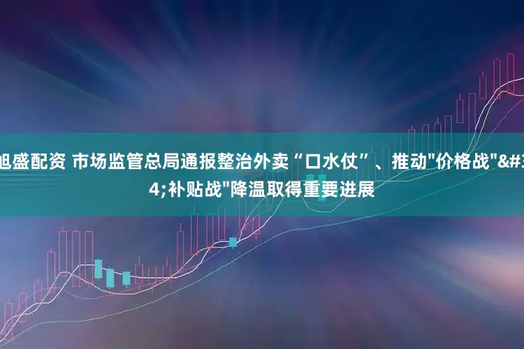 旭盛配资 市场监管总局通报整治外卖“口水仗”、推动"价格战""补贴战"降温取得重要进展