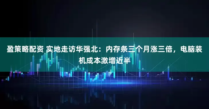 盈策略配资 实地走访华强北：内存条三个月涨三倍，电脑装机成本激增近半